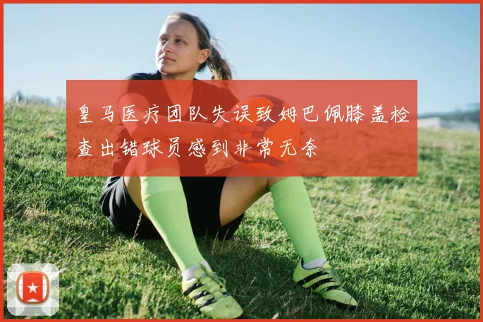皇马医疗团队失误致姆巴佩膝盖检查出错球员感到非常无奈