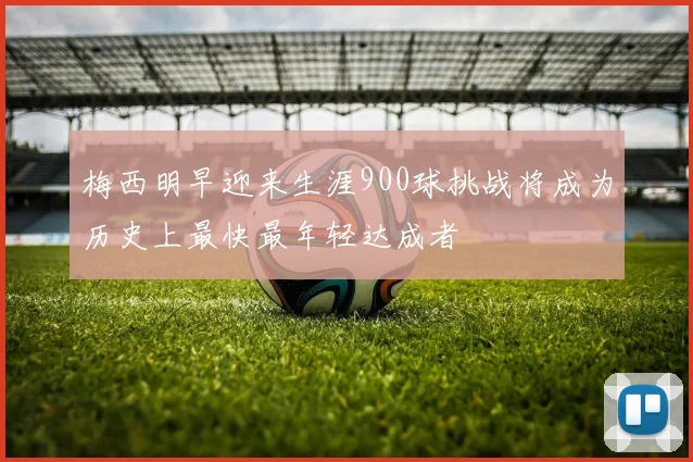 梅西明早迎来生涯900球挑战将成为历史上最快最年轻达成者