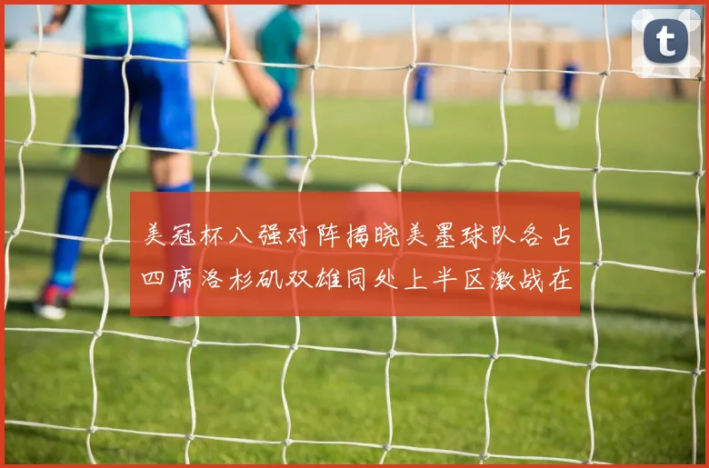 美冠杯八强对阵揭晓美墨球队各占四席洛杉矶双雄同处上半区激战在即