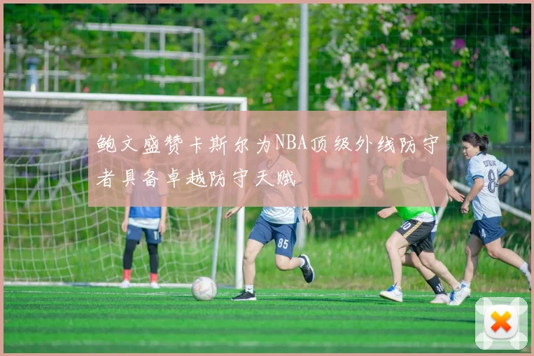 鲍文盛赞卡斯尔为NBA顶级外线防守者具备卓越防守天赋