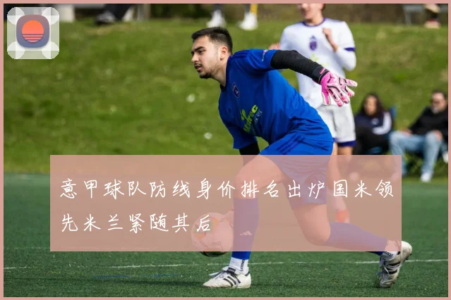 意甲球队防线身价排名出炉国米领先米兰紧随其后