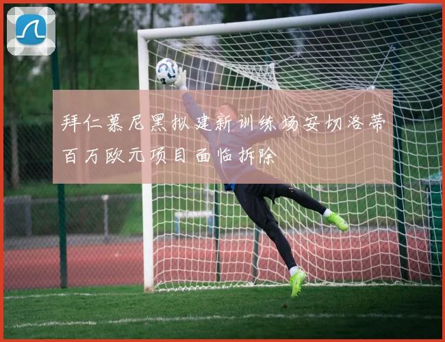 拜仁慕尼黑拟建新训练场安切洛蒂百万欧元项目面临拆除