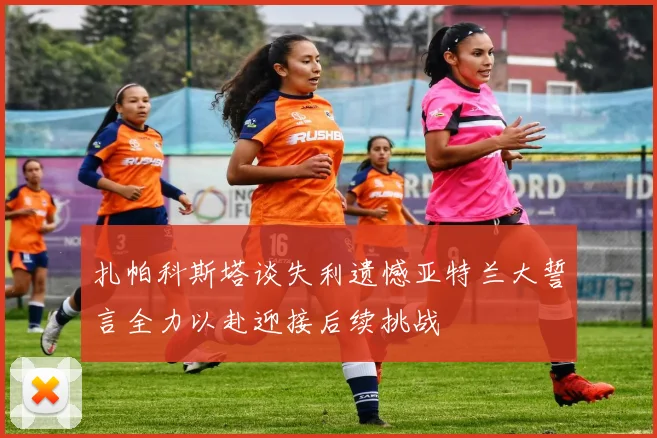 扎帕科斯塔谈失利遗憾亚特兰大誓言全力以赴迎接后续挑战