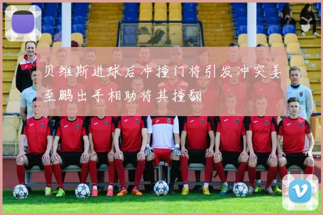 贝维斯进球后冲撞门将引发冲突姜至鹏出手相助将其撞翻