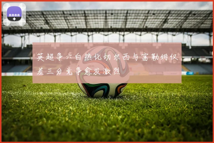 英超争六白热化切尔西与富勒姆仅差三分竞争愈发激烈