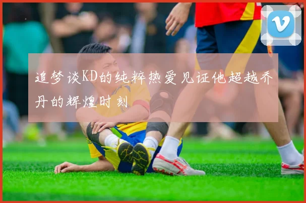 追梦谈KD的纯粹热爱见证他超越乔丹的辉煌时刻