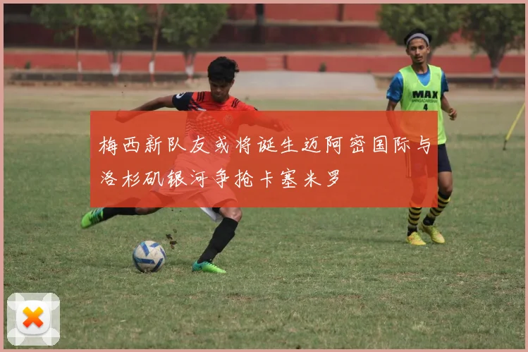 梅西新队友或将诞生迈阿密国际与洛杉矶银河争抢卡塞米罗