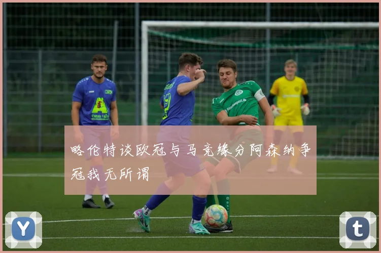 略伦特谈欧冠与马竞缘分阿森纳争冠我无所谓