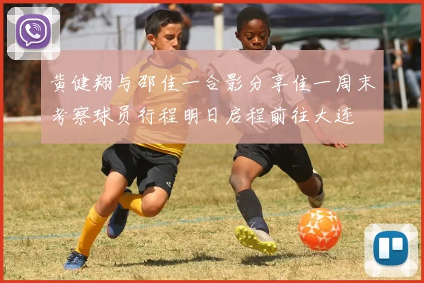 黄健翔与邵佳一合影分享佳一周末考察球员行程明日启程前往大连