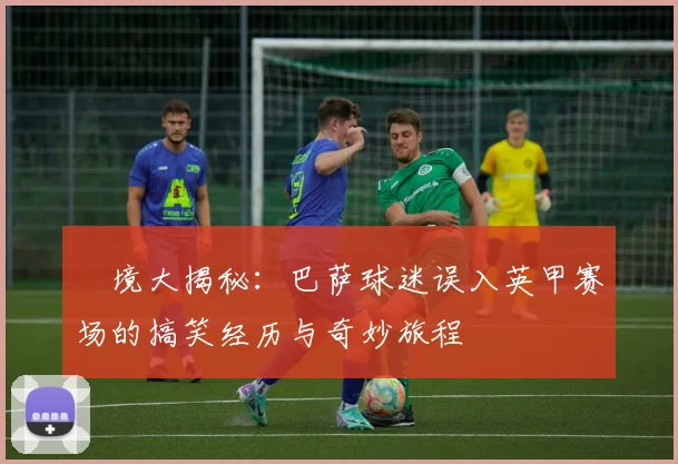 囧境大揭秘：巴萨球迷误入英甲赛场的搞笑经历与奇妙旅程
