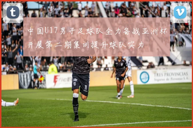 中国U17男子足球队全力备战亚洲杯开展第二期集训提升球队实力