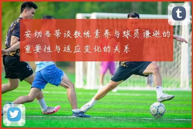 安切洛蒂谈教练素养与球员谦逊的重要性与适应变化的关系