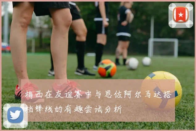 梅西在友谊赛中与恩佐阿尔马达搭档锋线的有趣尝试分析