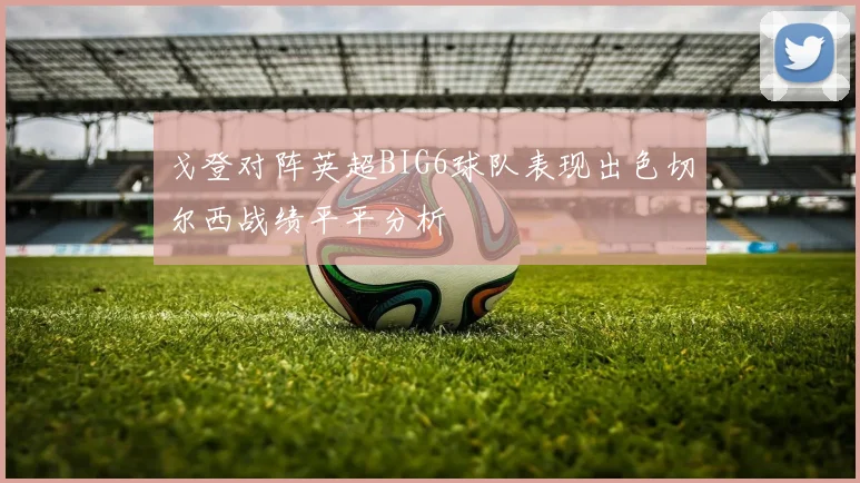 戈登对阵英超BIG6球队表现出色切尔西战绩平平分析