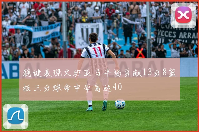 稳健表现文班亚马半场贡献13分8篮板三分球命中率高达40