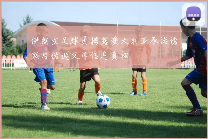 伊朗女足球员揭露澳大利亚承诺诱惑与伪造父母信息真相