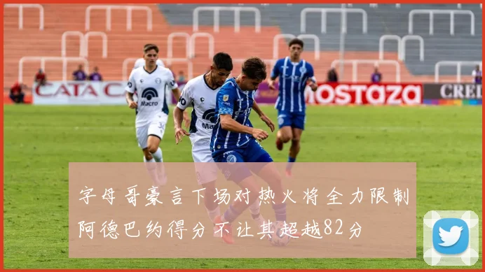 字母哥豪言下场对热火将全力限制阿德巴约得分不让其超越82分