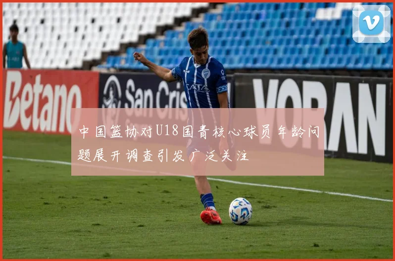 中国篮协对U18国青核心球员年龄问题展开调查引发广泛关注
