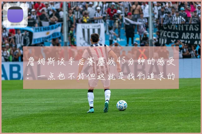 詹姆斯谈季后赛鏖战45分钟的感受：一点也不好但这就是我们追求的挑战