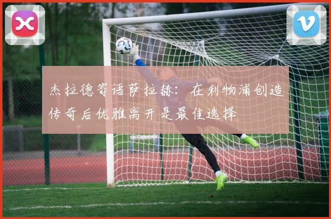 杰拉德寄语萨拉赫：在利物浦创造传奇后优雅离开是最佳选择