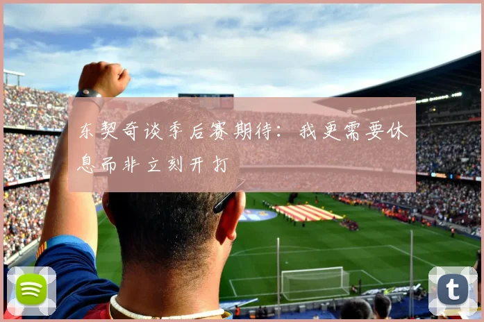 东契奇谈季后赛期待：我更需要休息而非立刻开打
